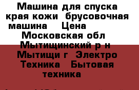 Машина для спуска края кожи (брусовочная машина) › Цена ­ 32 900 - Московская обл., Мытищинский р-н, Мытищи г. Электро-Техника » Бытовая техника   